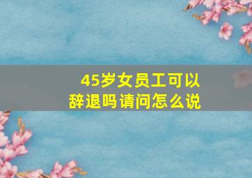 45岁女员工可以辞退吗请问怎么说