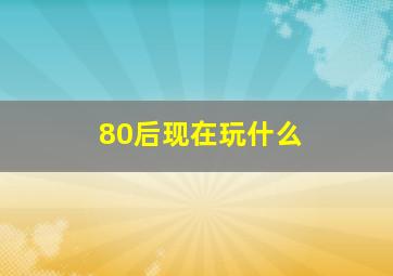 80后现在玩什么