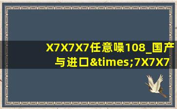 X7X7X7任意噪108_国产与进口×7X7X7槽比⋯