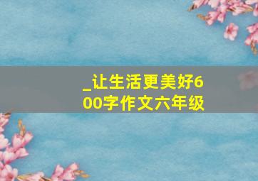 _让生活更美好600字作文六年级