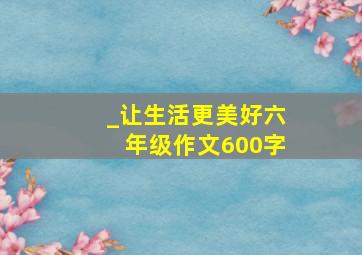 _让生活更美好六年级作文600字