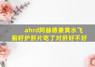 ahrd阿赫德姜黄水飞蓟籽护肝片吃了对肝好不好