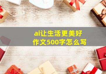 ai让生活更美好作文500字怎么写