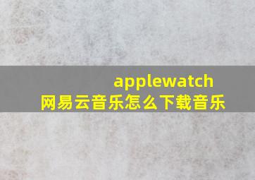 applewatch网易云音乐怎么下载音乐