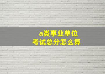 a类事业单位考试总分怎么算