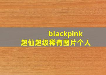 blackpink超仙超级稀有图片个人