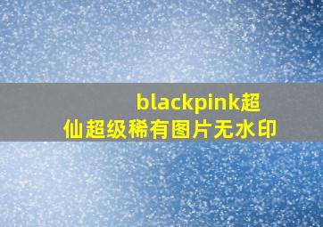 blackpink超仙超级稀有图片无水印