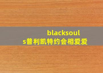 blacksouls普利凯特约会相爱爱