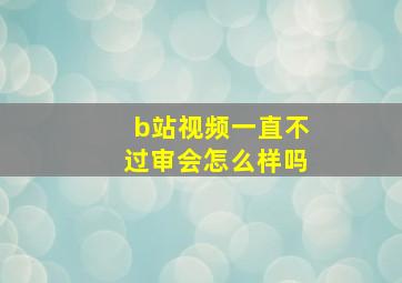 b站视频一直不过审会怎么样吗