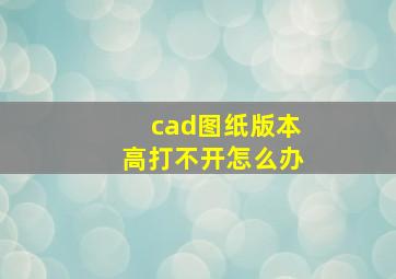 cad图纸版本高打不开怎么办