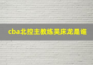 cba北控主教练吴床龙是谁