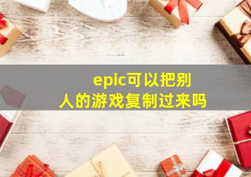 epic可以把别人的游戏复制过来吗