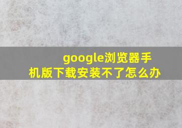 google浏览器手机版下载安装不了怎么办