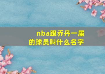 nba跟乔丹一届的球员叫什么名字