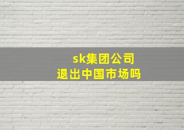 sk集团公司退岀中国市场吗