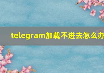 telegram加载不进去怎么办