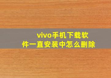 vivo手机下载软件一直安装中怎么删除