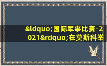 “国际军事比赛-2021”在莫斯科举行