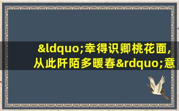 “幸得识卿桃花面,从此阡陌多暖春”意思