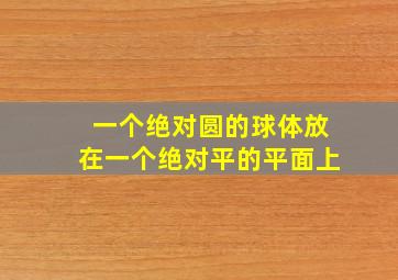 一个绝对圆的球体放在一个绝对平的平面上