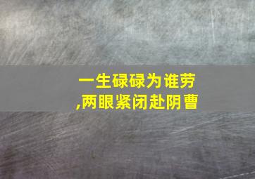 一生碌碌为谁劳,两眼紧闭赴阴曹