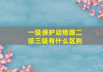 一级保护动物跟二级三级有什么区别