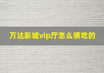 万达影城vip厅怎么领吃的