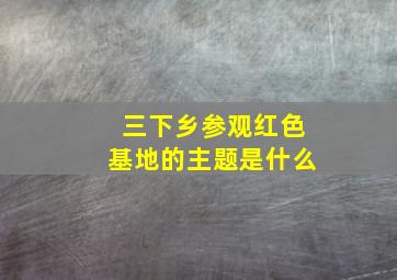 三下乡参观红色基地的主题是什么