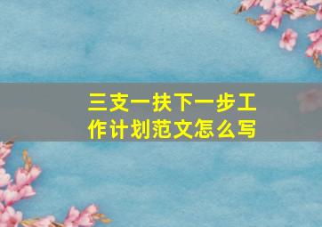 三支一扶下一步工作计划范文怎么写