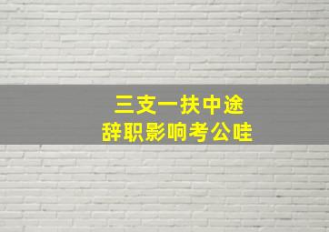 三支一扶中途辞职影响考公哇