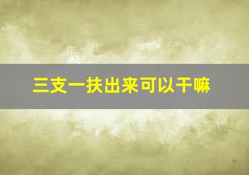 三支一扶出来可以干嘛