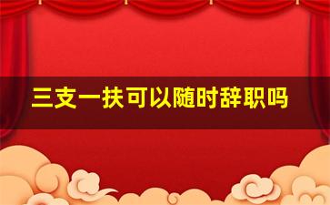 三支一扶可以随时辞职吗