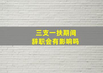 三支一扶期间辞职会有影响吗