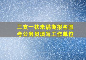 三支一扶未满期报名国考公务员填写工作单位