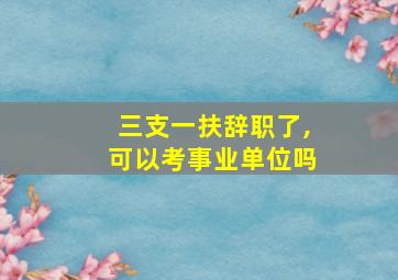 三支一扶辞职了,可以考事业单位吗