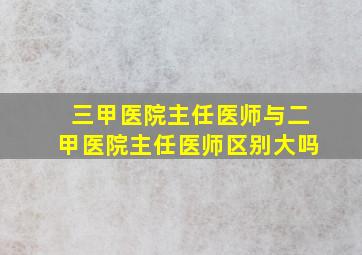 三甲医院主任医师与二甲医院主任医师区别大吗