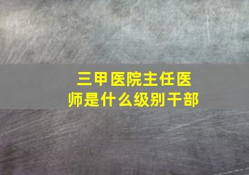 三甲医院主任医师是什么级别干部