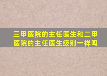 三甲医院的主任医生和二甲医院的主任医生级别一样吗