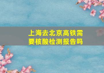 上海去北京高铁需要核酸检测报告吗