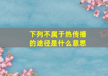 下列不属于热传播的途径是什么意思