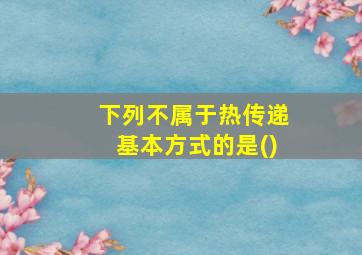 下列不属于热传递基本方式的是()