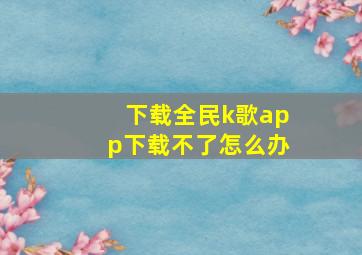 下载全民k歌app下载不了怎么办