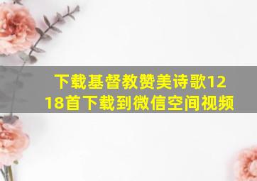 下载基督教赞美诗歌1218首下载到微信空间视频