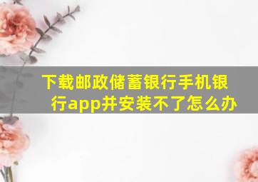 下载邮政储蓄银行手机银行app并安装不了怎么办