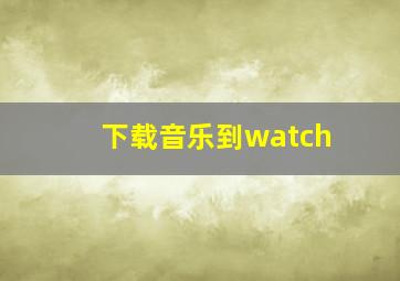 下载音乐到watch