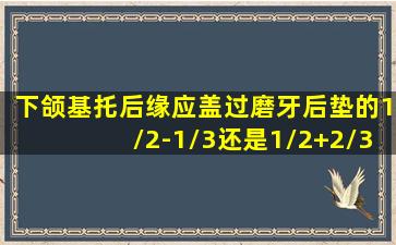 下颌基托后缘应盖过磨牙后垫的1/2-1/3还是1/2+2/3