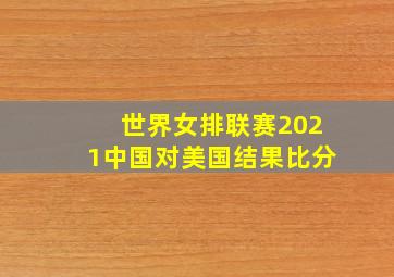 世界女排联赛2021中国对美国结果比分