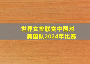 世界女排联赛中国对美国队2024年比赛