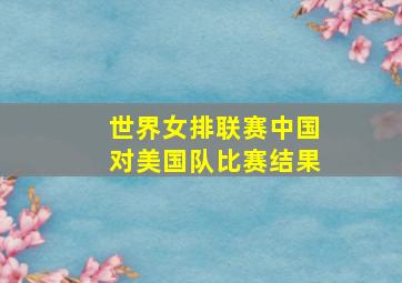 世界女排联赛中国对美国队比赛结果