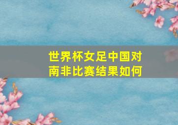 世界杯女足中国对南非比赛结果如何